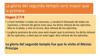 La gloria del segundo templo será mayor que
la primera
Hageo 2:7-9
• y haré temblar a todas las naciones, y vendrá el Deseado de todas las
naciones; y llenaré de gloria esta casa, ha dicho Jehová de los ejércitos.
Mía es la plata, y mío es el oro, dice Jehová de los ejércitos.
• La gloria postrera de esta casa será mayor que la primera, ha dicho Jehová
de los ejércitos; y daré paz en este lugar, dice Jehová de los ejércitos.
La gloria del segundo templo fue que la visito el Mesías
Príncipe
 