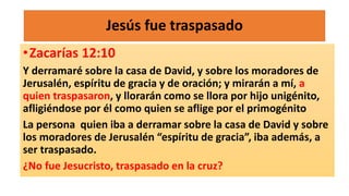 Jesús fue traspasado
•Zacarías 12:10
Y derramaré sobre la casa de David, y sobre los moradores de
Jerusalén, espíritu de gracia y de oración; y mirarán a mí, a
quien traspasaron, y llorarán como se llora por hijo unigénito,
afligiéndose por él como quien se aflige por el primogénito
La persona quien iba a derramar sobre la casa de David y sobre
los moradores de Jerusalén “espíritu de gracia”, iba además, a
ser traspasado.
¿No fue Jesucristo, traspasado en la cruz?
 