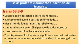 Isaías profetiza claramente el sacrificio de
Jesucristo
Isaías 53:3-9
• Despreciado y desechado entre los hombres…
• Ciertamente llevó él nuestras enfermedade….
• Mas él herido fue por nuestras rebeliones, ….
• ….mas Jehová cargó en él el pecado de todos nosotros.
• ….como cordero fue llevado al matadero.
• Y se dispuso con los impíos su sepultura, mas con los ricos fue
en su muerte; aunque nunca hizo maldad, ni hubo engaño en
su boca.
 