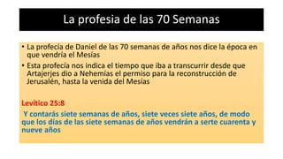 La profesia de las 70 Semanas
• La profecía de Daniel de las 70 semanas de años nos dice la época en
que vendría el Mesías
• Esta profecía nos indica el tiempo que iba a transcurrir desde que
Artajerjes dio a Nehemías el permiso para la reconstrucción de
Jerusalén, hasta la venida del Mesías
Levítico 25:8
Y contarás siete semanas de años, siete veces siete años, de modo
que los días de las siete semanas de años vendrán a serte cuarenta y
nueve años
 