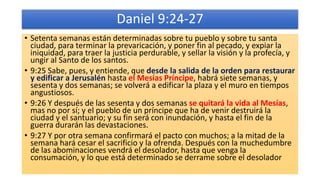Daniel 9:24-27
• Setenta semanas están determinadas sobre tu pueblo y sobre tu santa
ciudad, para terminar la prevaricación, y poner fin al pecado, y expiar la
iniquidad, para traer la justicia perdurable, y sellar la visión y la profecía, y
ungir al Santo de los santos.
• 9:25 Sabe, pues, y entiende, que desde la salida de la orden para restaurar
y edificar a Jerusalén hasta el Mesías Príncipe, habrá siete semanas, y
sesenta y dos semanas; se volverá a edificar la plaza y el muro en tiempos
angustiosos.
• 9:26 Y después de las sesenta y dos semanas se quitará la vida al Mesías,
mas no por sí; y el pueblo de un príncipe que ha de venir destruirá la
ciudad y el santuario; y su fin será con inundación, y hasta el fin de la
guerra durarán las devastaciones.
• 9:27 Y por otra semana confirmará el pacto con muchos; a la mitad de la
semana hará cesar el sacrificio y la ofrenda. Después con la muchedumbre
de las abominaciones vendrá el desolador, hasta que venga la
consumación, y lo que está determinado se derrame sobre el desolador
 