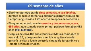 69 semanas de años
• El primer período era de siete semanas, o sea 49 años,
durante el cual se tornaría a edificar la plaza y el muro en
tiempos angustiosos. Esto ocurrió en época de Nehemías;
• El segundo período era de sesenta y dos semanas, o sea,
434 años, que sumado con el primer período formaban 483
años (49+434=483).
• Después de esos 483 años vendría el Mesías como dice el
versículo 25, y después de su venida se quitara la vida
quitaría la vida y luego de eso la ciudad de Jerusalén y su
Templo serían destruidos.
 
