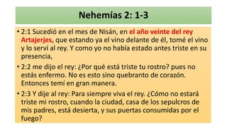 Nehemías 2: 1-3
• 2:1 Sucedió en el mes de Nisán, en el año veinte del rey
Artajerjes, que estando ya el vino delante de él, tomé el vino
y lo serví al rey. Y como yo no había estado antes triste en su
presencia,
• 2:2 me dijo el rey: ¿Por qué está triste tu rostro? pues no
estás enfermo. No es esto sino quebranto de corazón.
Entonces temí en gran manera.
• 2:3 Y dije al rey: Para siempre viva el rey. ¿Cómo no estará
triste mi rostro, cuando la ciudad, casa de los sepulcros de
mis padres, está desierta, y sus puertas consumidas por el
fuego?
 