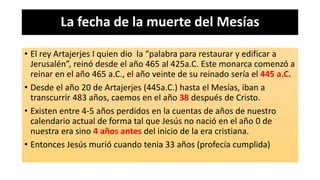 La fecha de la muerte del Mesías
• El rey Artajerjes I quien dio la “palabra para restaurar y edificar a
Jerusalén”, reinó desde el año 465 al 425a.C. Este monarca comenzó a
reinar en el año 465 a.C., el año veinte de su reinado sería el 445 a.C.
• Desde el año 20 de Artajerjes (445a.C.) hasta el Mesías, iban a
transcurrir 483 años, caemos en el año 38 después de Cristo.
• Existen entre 4-5 años perdidos en la cuentas de años de nuestro
calendario actual de forma tal que Jesús no nació en el año 0 de
nuestra era sino 4 años antes del inicio de la era cristiana.
• Entonces Jesús murió cuando tenia 33 años (profecía cumplida)
 