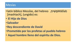 Mesías
•latín bíblico Messĭas, del hebreo ַ‫יח‬ ִׁ‫ש‬ ָ‫מ‬, Māšîaḥ
[mashiach], (ungido) es:
• El Hijo de Dios
•Salvador
•Rey descendiente de David
•Prometido por los profetas al pueblo hebreo
• Aquel hombre lleno del espíritu de Dios.
 