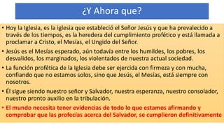 ¿Y Ahora que?
• Hoy la Iglesia, es la iglesia que estableció el Señor Jesús y que ha prevalecido a
través de los tiempos, es la heredera del cumplimiento profético y está llamada a
proclamar a Cristo, el Mesías, el Ungido del Señor.
• Jesús es el Mesías esperado, aún todavía entre los humildes, los pobres, los
desvalidos, los marginados, los violentados de nuestra actual sociedad.
• La función profética de la Iglesia debe ser ejercida con firmeza y con mucha,
confiando que no estamos solos, sino que Jesús, el Mesías, está siempre con
nosotros.
• Él sigue siendo nuestro señor y Salvador, nuestra esperanza, nuestro consolador,
nuestro pronto auxilio en la tribulación.
• El mundo necesita tener evidencias de todo lo que estamos afirmando y
comprobar que las profecías acerca del Salvador, se cumplieron definitivamente
 