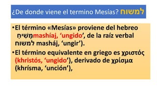 ¿De donde viene el termino Mesías? ‫למשוח‬
•El término «Mesías» proviene del hebreo
ַ‫יח‬ ִׁ‫ש‬ ָ‫מ‬mashíaj, ‘ungido’, de la raíz verbal
‫למשוח‬ masháj, ‘ungir’).
•El término equivalente en griego es χριστός
(khristós, ‘ungido’), derivado de χρίσμα
(khrísma, ‘unción’),
 