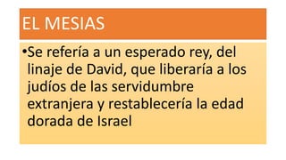 EL MESIAS
•Se refería a un esperado rey, del
linaje de David, que liberaría a los
judíos de las servidumbre
extranjera y restablecería la edad
dorada de Israel
 