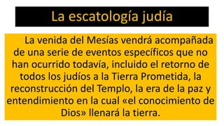 La escatología judía
La venida del Mesías vendrá acompañada
de una serie de eventos específicos que no
han ocurrido todavía, incluido el retorno de
todos los judíos a la Tierra Prometida, la
reconstrucción del Templo, la era de la paz y
entendimiento en la cual «el conocimiento de
Dios» llenará la tierra.
 