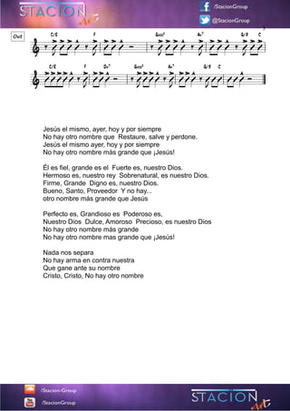 C/E F Gadd9 Am7 G/B C
C/E F Dm7 Gadd9 Am7 G/B C
&
> > > ^ > > > ^ > > > ^ > > > ^ > > >Out
&
Jesús el mismo, ayer, hoy y por siempre
No hay otro nombre que Restaure, salve y perdone.
Jesús el mismo ayer, hoy y por siempre
No hay otro nombre más grande que ¡Jesús!
Él es fiel, grande es el Fuerte es, nuestro Dios.
Hermoso es, nuestro rey Sobrenatural, es nuestro Dios.
Firme, Grande Digno es, nuestro Dios.
Bueno, Santo, Proveedor Y no hay...
otro nombre más grande que Jesús
Perfecto es, Grandioso es Poderoso es,
Nuestro Dios Dulce, Amoroso Precioso, es nuestro Dios
No hay otro nombre más grande
No hay otro nombre mas grande que ¡Jesús!
Nada nos separa
No hay arma en contra nuestra
Que gane ante su nombre
Cristo, Cristo, No hay otro nombre
>>>> ^ > >> ^ >>> ^ > >> ^ ^
‰ VJ V V V ‰ VJ V V V Ó ‰ VJ V V V ‰ VJ V V V ‰ VJ V V
V V V V V ‰ VJ V V V Ó ‰ VJ V V V ‰ VJ V V V ‰ VJ V V V V V Ó
3
 