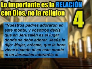Lo importante es la RELACIÓN
con Dios, no la religion
4“Nuestros padres adoraron en
este monte, y vosotros decís
que en Jerusalén es el lugar
donde se debe adorar. Jesús le
dijo: Mujer, créeme, que la hora
viene cuando ni en este monte
ni en Jerusalén adoraréis al
Padre” V. 20-21
 