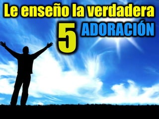 Le enseño la verdadera
ADORACIÓN
5
 