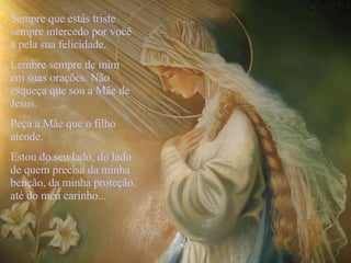  Sempre que estás triste sempre intercedo por você e pela sua felicidade. Lembre sempre de mim em suas orações. Não esqueça que sou a Mãe de Jesus. Peça a Mãe que o filho atende.  Estou do seu lado, do lado de quem precisa da minha benção, da minha proteção, até do meu carinho... 
