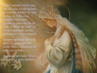 Hoje e sempre, assim que sair de casa, ou até mesmo ao acordar, lembre de orar ao Pai, ao Filho e ao Espírito Santo para agradecer mais um dia de vida, o “Dom da Vida”. E sempre que pede minha intercessão, nunca negarei.  Sempre agradeça antes de pedir. E verás que tem muito mais a agradecer do que seus pedidos... Agradeça por tudo! Pelos dias bons e ruins também.   