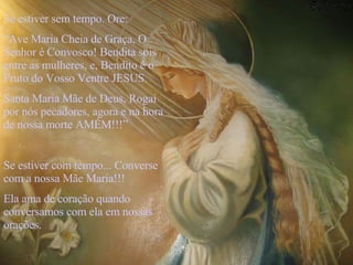 Se estiver sem tempo. Ore: “ Ave Maria Cheia de Graça, O Senhor é Convosco! Bendita sois entre as mulheres, e, Bendito é o Fruto do Vosso Ventre JESUS. Santa Maria Mãe de Deus, Rogai por nós pecadores, agora e na hora de nossa morte AMÉM!!!” Se estiver com tempo... Converse com a nossa Mãe Maria!!! Ela ama de coração quando conversamos com ela em nossas orações.  