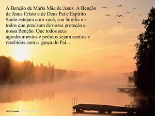 A Benção de Maria Mãe de Jesus. A Benção de Jesus Cristo e de Deus Pai e Espírito Santo estejam com você, sua família e a todos que precisam de nossa proteção e nossa Benção. Que todos seus agradecimentos e pedidos sejam aceitos e recebidos com a  graça do Pai... Por: Fernando.  [email_address] 