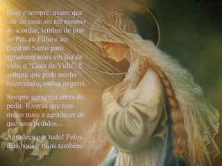 Hoje e sempre, assim que sair de casa, ou até mesmo ao acordar, lembre de orar ao Pai, ao Filho e ao Espírito Santo para agradecer mais um dia de vida, o “Dom da Vida”. E sempre que pede minha intercessão, nunca negarei.  Sempre agradeça antes de pedir. E verás que tem muito mais a agradecer do que seus pedidos... Agradeça por tudo! Pelos dias bons e ruins também.   