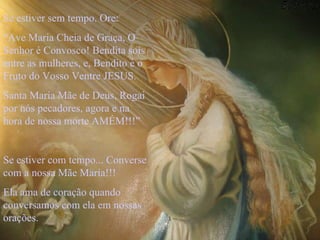 Se estiver sem tempo. Ore: “ Ave Maria Cheia de Graça, O Senhor é Convosco! Bendita sois entre as mulheres, e, Bendito é o Fruto do Vosso Ventre JESUS. Santa Maria Mãe de Deus, Rogai por nós pecadores, agora e na hora de nossa morte AMÉM!!!” Se estiver com tempo... Converse com a nossa Mãe Maria!!! Ela ama de coração quando conversamos com ela em nossas orações.  
