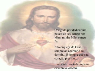   Obrigado por dedicar um pouco do seu tempo por Mim, minha Mãe, e meu Pai. Não esqueça de Orar sempre ao acordar e ao dormir... E sempre que seu coração precisar... E se sentir vontade, repasse essa breve oração... 