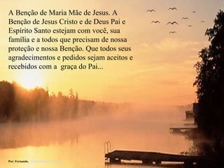 A Benção de Maria Mãe de Jesus. A Benção de Jesus Cristo e de Deus Pai e Espírito Santo estejam com você, sua família e a todos que precisam de nossa proteção e nossa Benção. Que todos seus agradecimentos e pedidos sejam aceitos e recebidos com a  graça do Pai... Por: Fernando.  [email_address] 