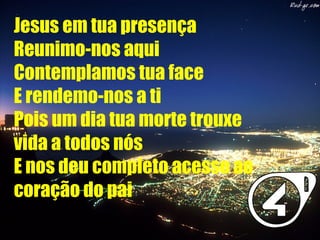 Jesus em tua presença
Reunimo-nos aqui
Contemplamos tua face
E rendemo-nos a ti
Pois um dia tua morte trouxe
vida a todos nós
E nos deu completo acesso ao
coração do pai
 