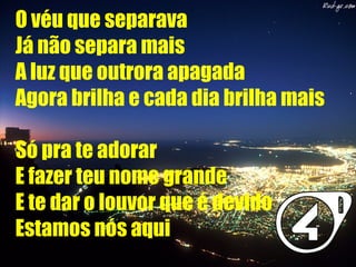 O véu que separava
Já não separa mais
A luz que outrora apagada
Agora brilha e cada dia brilha mais
Só pra te adorar
E fazer teu nome grande
E te dar o louvor que é devido
Estamos nós aqui
 