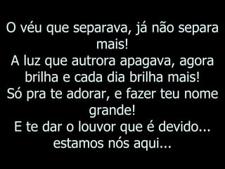 O véu que separava, já não separa mais! A luz que autrora apagava, agora brilha e cada dia brilha mais! Só pra te adorar, e fazer teu nome grande! E te dar o louvor que é devido... estamos nós aqui... 