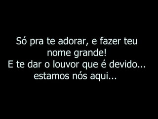 Só pra te adorar, e fazer teu nome grande! E te dar o louvor que é devido... estamos nós aqui...  