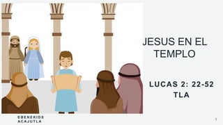 JESUS EN EL
TEMPLO
LUCAS 2: 22-52
TLA
E B E N E K I D S
A C A J U T L A
1
 