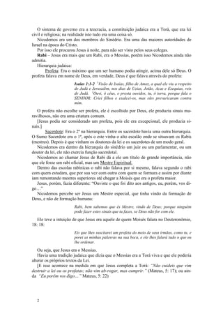 O sistema de governo era a teocracia, a constituição judaica era a Torá, que era lei
civil e religiosa; na realidade isto tudo era uma coisa só.
   Nicodemos era um dos membros do Sinédrio. Era uma das maiores autoridades de
Israel na época do Cristo.
   Por isso ele procurou Jesus à noite, para não ser visto pelos seus colegas.
   Rabi – Jesus era mais que um Rabi, era o Messias, porém isso Nicodemos ainda não
admitia.
   Hierarquia judaica:
         Profeta: Era o máximo que um ser humano podia atingir, acima dele só Deus. O
profeta falava em nome de Deus, em verdade, Deus é que falava através do profeta:
                       Isaías 1:1-2 1Visão de Isaías, filho de Amoz, a qual ele viu a respeito
                       de Judá e Jerusalém, nos dias de Uzias, Jotão, Acaz e Ezequias, reis
                       de Judá. 2Ouvi, ó céus, e presta ouvidos, tu, ó terra, porque fala o
                       SENHOR: Criei filhos e exalcei-os, mas eles prevaricaram contra
                       mim.
   O profeta não escolhe ser profeta, ele é escolhido por Deus, ele produzia sinais ma-
ravilhosos, não era uma criatura comum.
   [Jesus podia ser considerado um profeta, pois ele era excepcional, ele produzia si-
nais.]
       Sacerdote: Era o 2º na hierarquia. Entre os sacerdote havia uma outra hierarquia.
O Sumo Sacerdote era o 1º, após o este vinha o alto escalão onde se situavam os Rabis
(mestres). Depois é que vinham os doutores da lei e os sacerdotes de um modo geral.
   Nicodemos era dentro da hierarquia do sinédrio um juiz ou um parlamentar, ou um
doutor da lei, ele não exercia função sacerdotal.
   Nicodemos ao chamar Jesus de Rabi dá a ele um título de grande importância, não
que ele fosse um rabi oficial, mas um Mestre Espiritual.
   Dentro das escolas rabínicas o rabi não falava por si mesmo, falava segundo o rabi
com quem estudara, que por sua vez com outro com quem se formara e assim por diante
iam remontando mestres superiores até chegar a Moisés que era o profeta maior.
   Jesus, porém, fazia diferente: “Ouviste o que foi dito aos antigos, eu, porém, vos di-
go…”
   Nicodemos percebe ser Jesus um Mestre especial, que tinha vindo da formação de
Deus, e não de formação humana:
                       Rabi, bem sabemos que és Mestre, vindo de Deus; porque ninguém
                       pode fazer estes sinais que tu fazes, se Deus não for com ele.
   Ele teve a intuição de que Jesus era aquele de quem Moisés falara no Deuteronômio,
18: 18:
                       Eis que lhes suscitarei um profeta do meio de seus irmãos, como tu, e
                       porei as minhas palavras na sua boca, e ele lhes falará tudo o que eu
                       lhe ordenar.
   Ou seja, que Jesus era o Messias.
   Havia uma tradição judaica que dizia que o Messias era a Torá viva e que ele poderia
alterar os próprios textos da Lei.
   [E isso acontece na medida em que Jesus completa a Torá: “Não cuideis que vim
destruir a lei ou os profetas; não vim ab-rogar, mas cumprir.” (Mateus, 5: 17); ou ain-
da “Eu porém vos digo…” Mateus, 5: 22)




  2
 