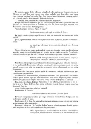 No entanto, apesar de ter tido esta intuição ele não aceitou que Jesus era mesmo o
Messias, por quê? Isso seria romper com toda a tradição, seria dizer não a tudo o que
para ele era a “verdade” até então. Para fazer isso seria preciso sair da “zona de confor-
to” e isso ele não faz. Isso quem fez foi Paulo de Tarso.]
        Por que Jesus responde a Nicodemos sem este perguntar?
   Porque este Mestre Espiritual que era Jesus consegue perceber o que ia na alma das
pessoas. Ele sabia qual eram os conflitos de cada um, assim consegue perceber a de
Nicodemos antes mesmo deste perguntar:
   “Com fazer para entrar no Reino de Deus?”
                       Se não nascer de novo não pode ver o Reino de Deus…
   De novo: Anothen (grego) significando de novo (no sentido de novamente), ou ainda,
do alto.
   [João joga muito bem com os dois significados desta expressão, é como se Jesus dis-
sesse:
                       … aquele que não nascer de novo, do alto, não pode ver o Reino de
                       Deus.]
   Nascer: O verbo em grego aqui usado é genna, em hebraico yalad, que literalmente
significa nascer no sentido biológico, ser gerado, ser procriado, ser parido. É usado sig-
nificando mulheres que dão à luz crianças, ou homens que geraram crianças, como em:
                       Genesis 4:18 E a Enoque nasceu Irade, e Irade gerou a Meujael, e
                       Meujael gerou a Metusael, e Metusael gerou a Lameque.
   Nicodemos não compreendeu toda a extensão da mensagem, mas entendeu claramen-
te em qual sentido Jesus usou o advérbio (novamente), pois pensou em entrar no ventre
da mãe e nascer, ou seja, era ser parido novamente, entrar pela segunda vez no ventre
de sua mãe.
   Portanto, fica claro que o sentido aqui é de reencarnar, e não de batismo como que-
rem algumas igrejas cristãs.
   Nicodemos era uma autoridade judaica que estudava a Torá, pertencia à Elite intelec-
tual da época. Vemos aqui que nem mesmo esta elite estava preparada para o conceito
de reencarnação que só surgiria mais tarde com o advento do Espírito de Verdade.
   Não pode ver o Reino de Deus: Reencarnar só não adianta, a reencarnação só nos ca-
pacita a ver o Reino de Deus. Para entrar no Reino, Jesus é claro, é preciso nascer da
água e do Espírito.
   Água: Aqui representa o princípio material.
   Em Gênesis, 1: 2 temos:
                       …e o Espírito de Deus se movia sobre a face das águas.
   Havia um crença de que tudo o que surgiu no mundo material vinha da água, esta era
o elemento gerador de tudo.
   Em Gênesis, 1: 6, Deus fez separação entre águas e águas, as que estavam em baixo e
as que estavam sobre a expansão.
   Emmanuel afirma em “A Caminho da Luz” que os primeiros passos da vida organi-
zada no planeta se deu com o nascimento do protoplasma:
                       Daí a algum tempo, na crosta solidificada do planeta, como no fundo
                       dos oceanos, podia-se observar a existência de um elemento viscoso




                                                                                        3
 