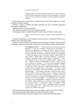 que cobria toda a Terra.

                       Estavam dados os primeiros passos no caminho da vida organizada.
                       Com essa massa gelatinosa, nascia no orbe o protoplasma e, com ele,
                       lançara Jesus à superfície do mundo o germe sagrado dos primeiros
                       homens.
   Hoje sabemos que o corpo físico é composto em mais de 70% de água; que viemos
do líquido amniótico (água).
   Portanto, a água é o símbolo da matéria primeira com que os Espíritos superiores
constroem o mundo físico.
   Lembremos de O Livro dos Espíritos:
   Dois elementos gerais do Universo: matéria e espírito.
   Na passagem a água é a representação da matéria, Jesus a relaciona com a carne.
                       O que é nascido da carne é carne, e o que é nascido do Espírito é es-
                       pírito.
   Portanto, confirmando, nascer da água é nascer da carne, é reencarnar. É preciso car-
ne gerar carne, corpo gerar corpo.
   Todavia, como já foi dito, só reencarnar (nascer da água) não basta, é preciso nascer
do espírito, renovar-se moralmente, transformar-se para melhor, evoluir espiritualmente.
                       1 Corinthians 15:42-57 42 Assim também a ressurreição dos mortos.
                       Semeia-se o corpo em corrupção, ressuscitará em incorrupção. 43
                       Semeia-se em ignomínia, ressuscitará em glória. Semeia-se em fra-
                       queza, ressuscitará com vigor. 44 Semeia-se corpo animal, ressuscita-
                       rá corpo espiritual. Se há corpo animal, há também corpo espiritual.
                       45
                          Assim está também escrito: O primeiro homem, Adão, foi feito em
                       alma vivente; o último Adão, em espírito vivificante. 46 Mas não é
                       primeiro o espiritual, senão o animal; depois, o espiritual. 47 O pri-
                       meiro homem, da terra, é terreno; o segundo homem, o Senhor, é do
                       céu. 48 Qual o terreno, tais são também os terrenos; e, qual o celesti-
                       al, tais também os celestiais. 49 E, assim como trouxemos a imagem
                       do terreno, assim traremos também a imagem do celestial. 50 E, ago-
                       ra, digo isto, irmãos: que carne e sangue não podem herdar o Reino
                       de Deus, nem a corrupção herda a incorrupção. 51 Eis aqui vos digo
                       um mistério: Na verdade, nem todos dormiremos, mas todos seremos
                       transformados, 52 num momento, num abrir e fechar de olhos, ante a
                       última trombeta; porque a trombeta soará, e os mortos ressuscitarão
                       incorruptíveis, e nós seremos transformados. 53 Porque convém que
                       isto que é corruptível se revista da incorruptibilidade e que isto que é
                       mortal se revista da imortalidade. 54 E, quando isto que é corruptível
                       se revestir da incorruptibilidade, e isto que é mortal se revestir da i-
                       mortalidade, então, cumprir-se-á a palavra que está escrita: Tragada
                       foi a morte na vitória. 55 Onde está, ó morte, o teu aguilhão? Onde
                       está, ó inferno, a tua vitória? 56 Ora, o aguilhão da morte é o pecado,
                       e a força do pecado é a lei. 57 Mas graças a Deus, que nos dá a vitó-
                       ria por nosso Senhor Jesus Cristo.
  Temos agora outra questão, o que era para os Judeus, e para Jesus, Reino de Deus?
  Esta era uma questão central dentro do Judaísmo já anterior a Jesus.
  Reino de Deus (reino que Jesus divulgava) era o mesmo que Reino Messiânico.




  4
 