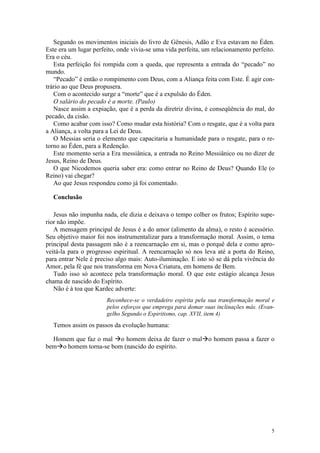 Segundo os movimentos iniciais do livro de Gênesis, Adão e Eva estavam no Éden.
Este era um lugar perfeito, onde vivia-se uma vida perfeita, um relacionamento perfeito.
Era o céu.
   Esta perfeição foi rompida com a queda, que representa a entrada do “pecado” no
mundo.
   “Pecado” é então o rompimento com Deus, com a Aliança feita com Este. É agir con-
trário ao que Deus propusera.
   Com o acontecido surge a “morte” que é a expulsão do Éden.
   O salário do pecado é a morte. (Paulo)
   Nasce assim a expiação, que é a perda da diretriz divina, é conseqüência do mal, do
pecado, da cisão.
   Como acabar com isso? Como mudar esta história? Com o resgate, que é a volta para
a Aliança, a volta para a Lei de Deus.
   O Messias seria o elemento que capacitaria a humanidade para o resgate, para o re-
torno ao Éden, para a Redenção.
   Este momento seria a Era messiânica, a entrada no Reino Messiânico ou no dizer de
Jesus, Reino de Deus.
   O que Nicodemos queria saber era: como entrar no Reino de Deus? Quando Ele (o
Reino) vai chegar?
   Ao que Jesus respondeu como já foi comentado.

  Conclusão

   Jesus não impunha nada, ele dizia e deixava o tempo colher os frutos; Espírito supe-
rior não impõe.
   A mensagem principal de Jesus é a do amor (alimento da alma), o resto é acessório.
Seu objetivo maior foi nos instrumentalizar para a transformação moral. Assim, o tema
principal desta passagem não é a reencarnação em si, mas o porquê dela e como apro-
veitá-la para o progresso espiritual. A reencarnação só nos leva até a porta do Reino,
para entrar Nele é preciso algo mais: Auto-iluminação. E isto só se dá pela vivência do
Amor, pela fé que nos transforma em Nova Criatura, em homens de Bem.
   Tudo isso só acontece pela transformação moral. O que este estágio alcança Jesus
chama de nascido do Espírito.
   Não é à toa que Kardec adverte:
                       Reconhece-se o verdadeiro espírita pela sua transformação moral e
                       pelos esforços que emprega para domar suas inclinações más. (Evan-
                       gelho Segundo o Espiritismo, cap. XVII, item 4)
  Temos assim os passos da evolução humana:

  Homem que faz o mal o homem deixa de fazer o mal o homem passa a fazer o
bem o homem torna-se bom (nascido do espírito.




                                                                                       5
 