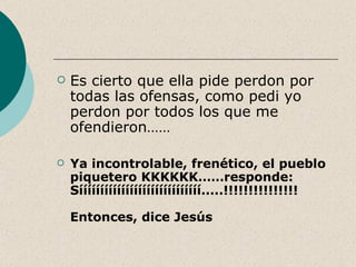    Es cierto que ella pide perdon por
    todas las ofensas, como pedi yo
    perdon por todos los que me
    ofendieron……

   Ya incontrolable, frenético, el pueblo
    piquetero KKKKKK……responde:
    Sííííííííííííííííííííííííííííí.....!!!!!!!!!!!!!!!

    Entonces, dice Jesús
 