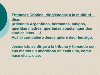 Entonces Cristina, dirigiéndose a la multitud
dice:
¡Atiendan Argentinos, hermanos, amigos,
queridas madres, queriadas abuela, queridos
sindicalistas…..!
Acá el compañero Jesus quiere decirles algo.

Jesucristo se dirige a la tribuna y tomando con
sus manos un micrófono en cada una, como
hace ella… dice:
 