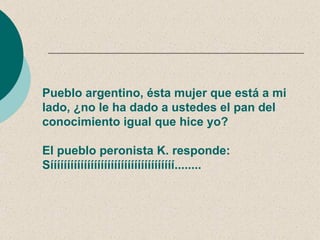Pueblo argentino, ésta mujer que está a mi
lado, ¿no le ha dado a ustedes el pan del
conocimiento igual que hice yo?

El pueblo peronista K. responde:
Sííííííííííííííííííííííííííííííííííííí........
 