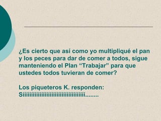 ¿Es cierto que así como yo multipliqué el pan
y los peces para dar de comer a todos, sigue
manteniendo el Plan “Trabajar” para que
ustedes todos tuvieran de comer?

Los piqueteros K. responden:
Sííííííííííííííííííííííííííííííííííííí........
 