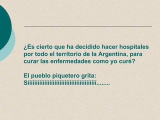 ¿Es cierto que ha decidido hacer hospitales
por todo el territorio de la Argentina, para
curar las enfermedades como yo curé?

El pueblo piquetero grita:
Sííííííííííííííííííííííííííííííííííííííííí........
 