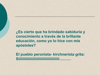 ¿Es cierto que ha brindado sabiduría y
conocimiento a través de la brillante
educación, como yo lo hice con mis
apóstoles?

El pueblo peronista- kirchnerista grita:
Sííííííííííííííííííííííííííííííííííííííí...........
 