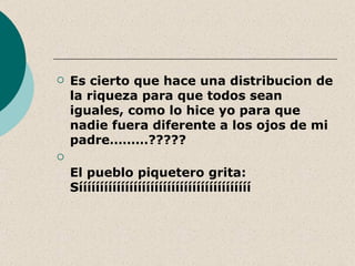    Es cierto que hace una distribucion de
    la riqueza para que todos sean
    iguales, como lo hice yo para que
    nadie fuera diferente a los ojos de mi
    padre………?????

    El pueblo piquetero grita:
    Sííííííííííííííííííííííííííííííííííííííííí
 