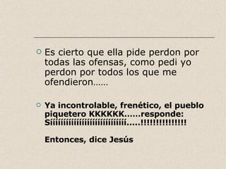 Es cierto que ella pide perdon por todas las ofensas, como pedi yo perdon por todos los que me ofendieron…… Ya incontrolable, frenético, el pueblo piquetero KKKKKK……responde: Sííííííííííííííííííííííííííííí.....!!!!!!!!!!!!!!! Entonces, dice Jesús 