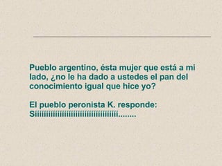 Pueblo argentino, ésta mujer que está a mi lado, ¿no le ha dado a ustedes el pan del conocimiento igual que hice yo? El pueblo peronista K. responde: Sííííííííííííííííííííííííííííííííííííí........ 