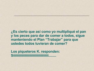 ¿Es cierto que así como yo multipliqué el pan y los peces para dar de comer a todos, sigue manteniendo el Plan “Trabajar” para que ustedes todos tuvieran de comer? Los piqueteros K. responden: Sííííííííííííííííííííííííííííííííííííí........ 