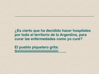 ¿Es cierto que ha decidido hacer hospitales por todo el territorio de la Argentina, para curar las enfermedades como yo curé? El pueblo piquetero grita: Sííííííííííííííííííííííííííííííííííííííííí........ 