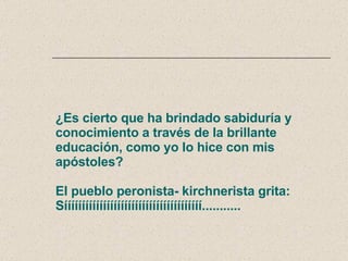 ¿Es cierto que ha brindado sabiduría y conocimiento a través de la brillante educación, como yo lo hice con mis apóstoles? El pueblo peronista- kirchnerista grita: Sííííííííííííííííííííííííííííííííííííííí........... 