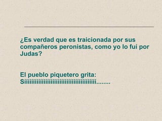 ¿Es verdad que es traicionada por sus compañeros peronistas, como yo lo fuí por Judas? El pueblo piquetero grita: Sííííííííííííííííííííííííííííííííííííííííí........ 