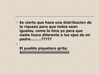 Es cierto que hace una distribucion de la riqueza para que todos sean iguales, como lo hice yo para que nadie fuera diferente a los ojos de mi padre………????? El pueblo piquetero grita: Sííííííííííííííííííííííííííííííííííííííííí 
