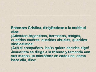 Entonces Cristina, dirigiéndose a la multitud dice: ¡Atiendan Argentinos, hermanos, amigos, queridas madres, queridas abuelas, queridos sindicalistas!  ¡Acá el compañero Jesús quiere decirles algo! Jesucristo se dirige a la tribuna y tomando con sus manos un micrófono en cada una, como hace ella, dice: 