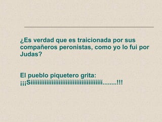 ¿Es verdad que es traicionada por sus compañeros peronistas, como yo lo fui por Judas? El pueblo piquetero grita: ¡¡¡Sííííííííííííííííííííííííííííííííííííííííí........!!! 