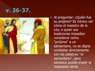  Al preguntar: ¿Quién fue
su prójimo? Es irónico ver
cómo el maestro de la
Ley, a quien sus
tradiciones impedían
considerar como
"prójimo" a un
samaritano, no se digna
contestar directamente
con las palabras "el
samaritano", pero
tampoco puede evadir la
respuesta obvia.
 